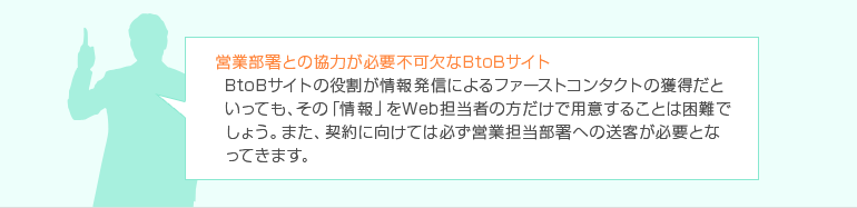 営業部署との協力が必要不可欠なBtoBサイト　BtoBサイトの役割が情報発信によるファーストコンタクトの獲得だといっても、その「情報」をWeb担当者の方だけで用意することは困難でしょう。また、契約に向けては必ず営業担当部署への送客が必要となってきます。